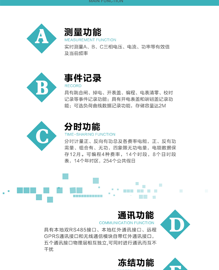 功能特點
內(nèi)嵌高速高精度的交流電壓電流采集模塊，采樣精度高，電能計量實時精確。
分時計量正、反向有功總及各費率電能，正、反有功需量、組合有、無功，四象限無功電量，電能數(shù)據(jù)保存12月。
可編程4種費率，14個時段，8個日時段表，14個年時區(qū)，254個公共假日。
采用寬溫大視角LCD顯示，具有參數(shù)自動輪顯和按鍵顯示功能。
具有本地雙RS485接口、本地紅外通訊接口、遠程GPRS通訊接口和無線通信模塊自帶紅外通訊接口，五個通訊接口物理層相互獨立,可同時進行通訊而互不干擾。
通信信道采用高速全雙工的工業(yè)級GPRS/GSM/CDMA模塊，支持TCP/UDP/SMS無線網(wǎng)絡(luò)通信方式。
無線通信模塊采用模塊化設(shè)計，支持帶電熱拔插。通信模塊更換后不需進行任何手工設(shè)置，能自動識別無線MODEM類型并自動上線。
