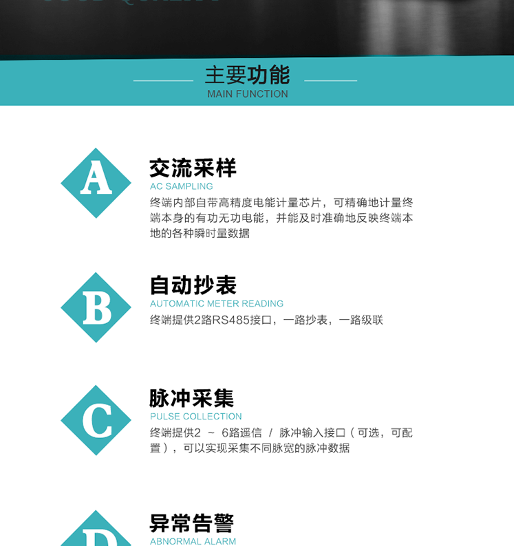 功能及特點(diǎn)：
1、交流采樣, 終端內(nèi)部自帶高精度電能計(jì)量芯片，可精確地計(jì)量終端本身的有功無功電能，并能及時(shí)準(zhǔn)確地反映終端本地的各種瞬時(shí)量數(shù)據(jù)。
2、自動(dòng)抄表，終端提供2路RS485接口，一路抄表，一路級聯(lián)
3、脈沖采集，終端提供2 ~ 6路遙信 / 脈沖輸入接口（可選，可配置），可以實(shí)現(xiàn)采集不同脈寬的脈沖數(shù)據(jù)
4、終端計(jì)量, 實(shí)時(shí)采集配變的電能、電壓、電流、功率等數(shù)據(jù)，提供電網(wǎng)運(yùn)行狀態(tài)如過壓、失壓、失流、缺相、斷相、逆相序等信息，能統(tǒng)計(jì)正向有功總和反向有功總的最大需量及其發(fā)生時(shí)間