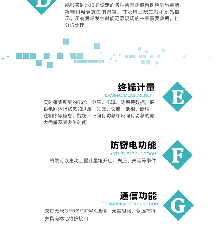5、防竊電，終端可以主動(dòng)上報(bào)計(jì)量箱開啟、失壓、失流等事件
6、異常告警，能夠?qū)崟r(shí)地根據(jù)設(shè)定的各種告警閥值自動(dòng)檢測與判斷終端和電表發(fā)生的異常，并及時(shí)上報(bào)主站和液晶顯示。所有異常發(fā)生時(shí)能記錄現(xiàn)場的一些重要數(shù)據(jù)，供分析處理、
6、數(shù)據(jù)存儲(chǔ)，終端具有16 MB大容量存儲(chǔ)器FLASH，凍結(jié)數(shù)據(jù)定時(shí)保存，減少了FLASH的寫入次數(shù)。停電后，除實(shí)時(shí)數(shù)據(jù)外所有數(shù)據(jù)均自動(dòng)保存，保存時(shí)間大于10年。
7、通信功能，支持無線GPRS/CDMA通信，無需組網(wǎng)，永遠(yuǎn)在線，并具有本地維護(hù)接口