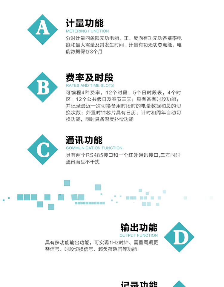 功能特點
   1）分時計量四象限無功電能，正、反向有功無功各費率電能和最大需量及其發(fā)生時間，計量有功無功總電能，電能數據保存3個月。
   2）可編程4種費率，12個時段，5個日時段表，4個時區(qū)，12個公共假日及春節(jié)三天。
   3）具有備用時段功能，并記錄最近一次切換備用時段時的電量數據和總的切換次數。
4）外置時鐘芯片具有日歷、計時和周年自動切換功能，同時具備溫度補償功能。
   5）采用寬溫大視角LCD顯示，具有參數自動輪顯和按鍵顯示功能。
   6）具有兩個RS485接口和一個紅外通訊接口,三方同時通訊而互不干擾。
   7）具有多功能輸出功能，可實現1Hz時鐘、需量周期更替信號、時段切換信號、超負荷跳閘等功能。
   8）具有失壓、斷相、失流、過壓、欠壓、過流、電壓合格率、停來電、編程、需量清零、廣播校時等事件記錄功能。
   9）實時測量A、B、C三相電壓、電流功率等有效值及當前頻率。