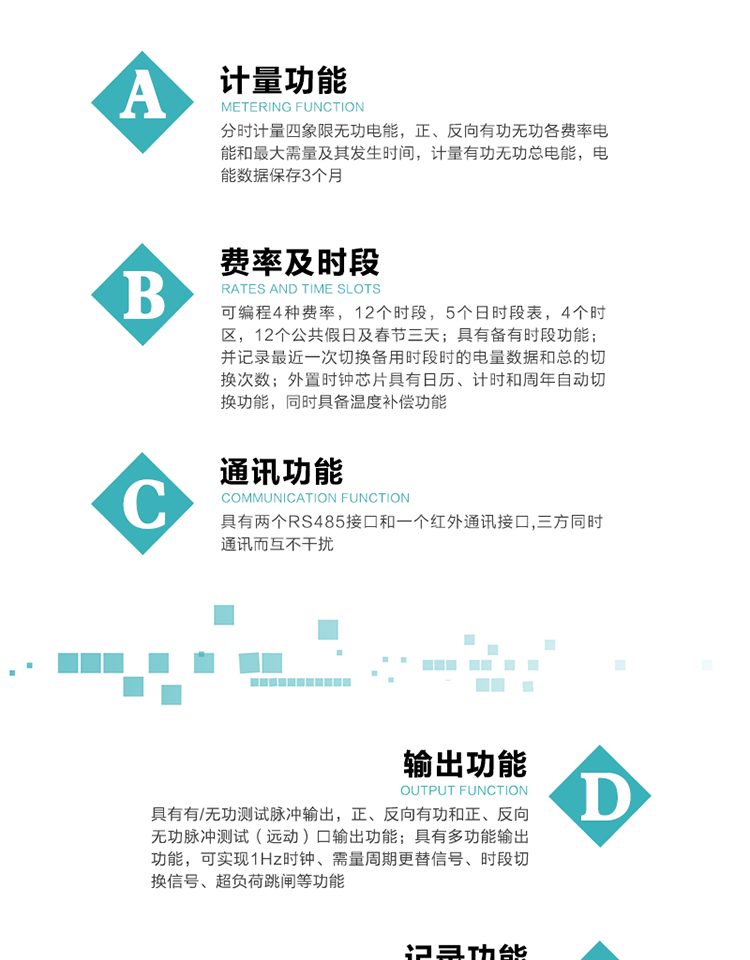 功能特點
   1）分時計量四象限無功電能，正、反向有功無功各費(fèi)率電能和最大需量及其發(fā)生時間，計量有功無功總電能，電能數(shù)據(jù)保存3個月。
   2）可編程4種費(fèi)率，12個時段，5個日時段表，4個時區(qū)，12個公共假日及春節(jié)三天。
3）具有備有時段功能；并記錄最近一次切換備用時段時的電量數(shù)據(jù)和總的切換次數(shù)。
4）外置時鐘芯片具有日歷、計時和周年自動切換功能，同時具備溫度補(bǔ)償功能。
   5）采用寬溫大視角LCD顯示，具有參數(shù)自動輪顯和按鍵顯示功能。
   6）具有兩個RS485接口和一個紅外通訊接口,三方同時通訊而互不干擾。
   7）具有有/無功測試脈沖輸出，正、反向有功和正、反向無功脈沖測試（遠(yuǎn)動）口輸出功能。
8）具有多功能輸出功能，可實現(xiàn)1Hz時鐘、需量周期更替信號、時段切換信號、超負(fù)荷跳閘等功能。