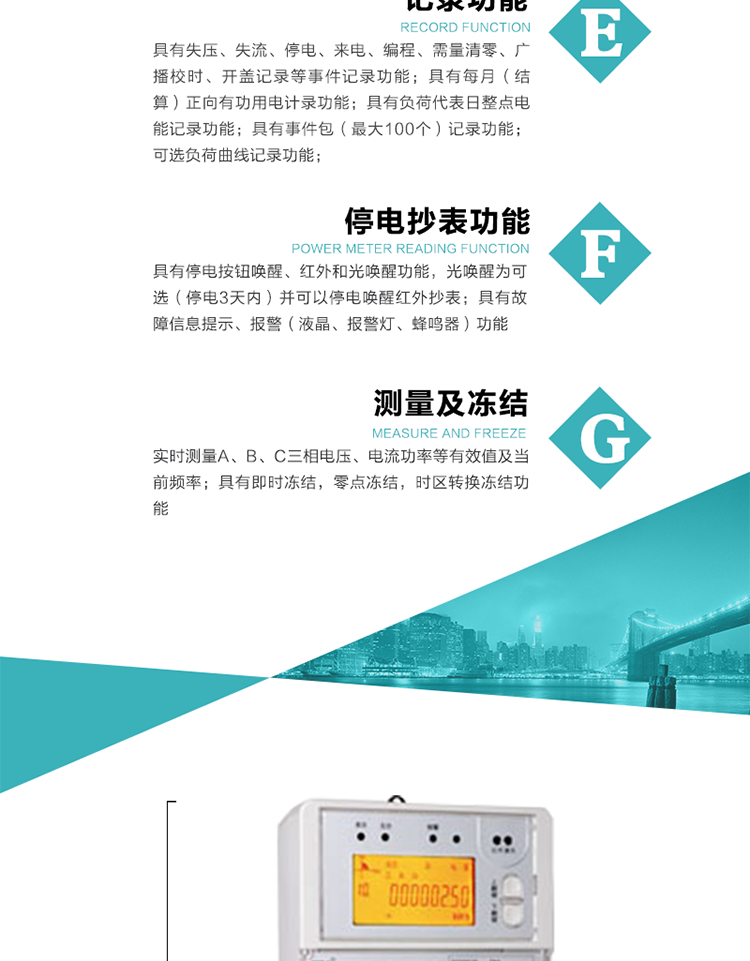 9）具有失壓、斷相、失流、過壓、欠壓、過流、電壓合格率、停來電、編程、需量清零、廣播校時等記錄功能。
10）實時測量A、B、C三相電壓、電流功率等有效值及當(dāng)前頻率。
   11）具有停電按鈕喚醒、紅外和光喚醒功能，光喚醒為可選（停電3天內(nèi)）并可以停電喚醒紅外抄表。
   12）具有故障信息提示、報警（液晶、報警燈、蜂鳴器）功能。
13）具有每月（結(jié)算）正向有功用電計錄功能。
14）具有負(fù)荷代表日整點電能記錄功能。
   15）具有即時凍結(jié)，零點凍結(jié)，時區(qū)轉(zhuǎn)換凍結(jié)功能。
   16）具有事件包（最大100個）記錄功能?？砂错樞蛴涗洶l(fā)生各事件的時間，并可通過PC機(jī)將數(shù)據(jù)抄回。
   17）可選負(fù)荷曲線記錄功能。
   18）可選開上蓋、端蓋記錄功能。
   19）可選三相無電壓時電流檢測功能（停電3天內(nèi)）。