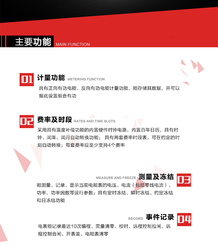 主要功能
1. 具有正向有功電能、反向有功電能計量功能，能存儲其數據，并可以據此設置組合有功。
2. 采用具有溫度補償功能的內置硬件時鐘電路，內置百年日歷，具有時鐘、閏年、閏月自動轉換功能。
3. 具有兩套費率時段表，可在約定的時刻自動轉換；每套費率應至少支持4個費率。
4. 費控功能：通過遠程售電系統實現遠程費控方式。
5. 能測量、記錄、顯示當前電能表的電壓、電流（包括零線電流）、功率、功率因數等運行參數。
6. 電表能記錄最近10次編程、需量清零、校時、遠程控制拉閘、遠程控制合閘、開表蓋、電能表清零。
7. 具有定時凍結、瞬時凍結、約定凍結和日凍結功能。
8. 通過固態介質或虛擬介質對電能表進行參數設置、預存電費、信息返寫和下發遠程控制命令操作時，通過嚴格的密碼驗證或ESAM模塊等安全認證，確保數據傳輸安全可靠。
9. 具有一路調制型紅外通訊接口、一路完全隔離的RS485通訊接口，方便現場維護和遠程數據采集。