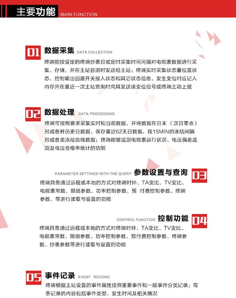 主要功能
1、數據采集器
終端能按設定的終端抄表日或定時采集時間間隔對電能表數據進行采集、存儲，并在主站召測時發送給主站，終端記錄的電能表數據，應與所連接的電能表顯示的相應數據一致。終端實時采集狀態量位置狀態、控制輸出回路開關接入狀態和其它狀態信息，發生變位時應記入內存并在最近一次主站查詢時向其發送該變位信號或終端主動上報。終端能接收電能表輸出的脈沖，并根據電能表脈沖常數Kp（imp/kWh或imp/kvarh）、TV變比KTV、TA變比KTA計算1min平均功率，并記錄當日、當月功率最大值和出現時間。 
終端具備電壓、電流等模擬量采集功能，測量電壓、電流、功率、功率因數等，終端具有電壓監測越限統計功能，其電壓準確度等級為0.5；具有諧波數據統計功能，諧波分量準確度等級為1。 
2、數據處理 
終端可按照要求采集實時和當前數據；終端可按要求將采集的數據在日末（次日零點）形成各種歷史日數據，并保存最近62天日數據；終端可按要求將采集的數據按15min的凍結間隔形成各類凍結曲線數據，并保存最近30天曲線數據；終端可按要求將采集的數據在月末零點（每月1日零點）生成各種歷史月數據，并保存最近12個月的月數據。 
終端能夠監測電能表運行狀況、電壓偏差監測及電壓合格率統計的功能；終端具有按設置的功率因數分段限值對監測點的功率因數進行分析統計，記錄每月功率因數越限值發生在各區段的累計時間。
3、參數設置與查詢
終端具備通過遠程或本地的方式對終端時鐘、TA變比、TV變比、電能表常數、限值參數、功率控制參數、預付費控制參數、終端參數、抄表參數等進行讀取與設置的功能。 