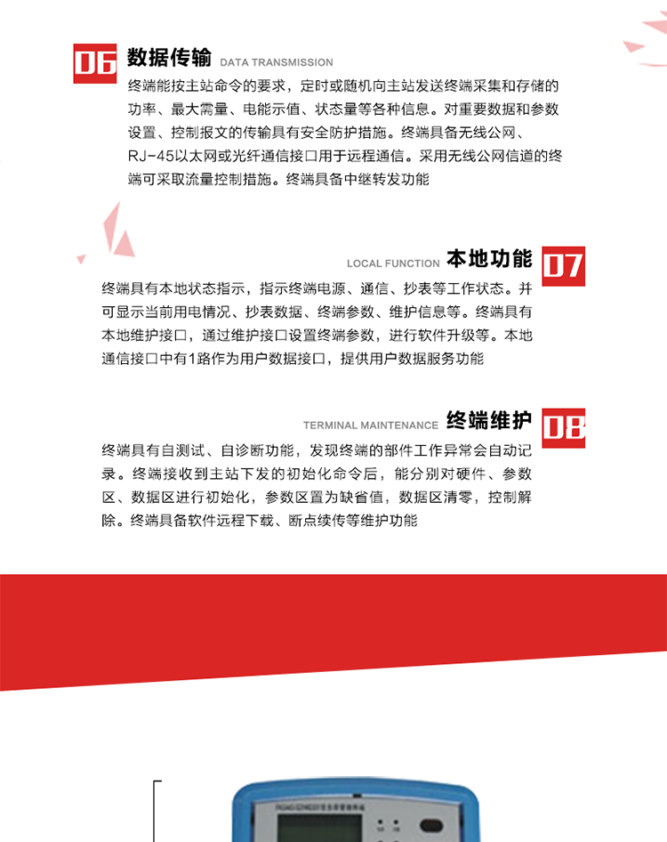 4、控制功能 
終端具備的控制功能主要分為功率定值控制（時段功控、廠休功控、營業報停功控、當前功率下浮功控）、電量定值控制（月電控、購電控）、保電/剔除、遠方控制這四大類。 
5、事件記錄
終端根據主站設置的事件屬性按照重要事件和一般事件分類記錄。每條記錄的內容包括事件類型、發生時間及相關情況。對于主站設置的重要事件，當事件發生后終端實時刷新重要事件計數器內容，記為記錄，并可以通過主站請求訪問召測事件記錄，對于采用平衡傳輸信道的終端應直接將重要事件主動及時上報主站。對于主站設置的一般事件，當事件發生后終端實時刷新一般事件計數器內容，記為事件記錄，等待主站查詢。
6、數據傳輸
終端能按主站命令的要求，定時或隨機向主站發送終端采集和存儲的功率、最大需量、電能示值、狀態量等各種信息。對重要數據和參數設置、控制報文的傳輸具有安全防護措施。終端具備無線公網、RJ-45以太網或光纖通信接口用于遠程通信。采用無線公網信道的終端可采取流量控制措施。終端具備中繼轉發功能。
7、本地功能
終端具有本地狀態指示，指示終端電源、通信、抄表等工作狀態。并可顯示當前用電情況、抄表數據、終端參數、維護信息等。終端具有本地維護接口，通過維護接口設置終端參數，進行軟件升級等。本地通信接口中有1路作為用戶數據接口，提供用戶數據服務功能。由用戶根據需要查詢實時用電數據和參數（如用電曲線、時段費率、購用電信息等）、供電信息（如停限電通知、電價信息、催費信息等）、告警信息等。
8、終端維護 終端具有自測試、自診斷功能，發現終端的部件工作異常會自動記錄。終端接收到主站下發的初始化命令后，能分別對硬件、參數區、數據區進行初始化，參數區置為缺省值，數據區清零，控制解除。終端具備軟件遠程下載、斷點續傳等維護功能。